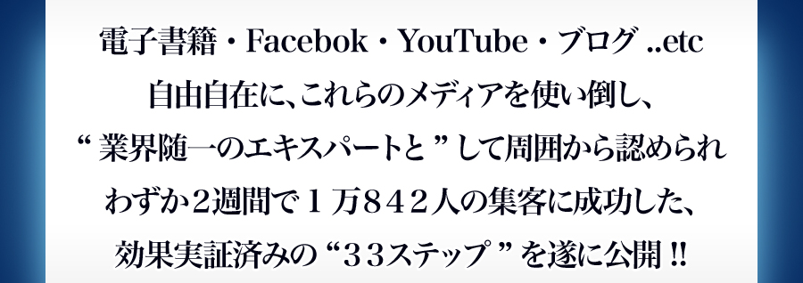 電子書籍・Ｆａｃｅｂｏｏｋ・ＹｏｕＴｕｂｅ・ブログ..etc 自由自在に、これらのメディアを使い倒し、“業界随一のエキスパートと”して周囲から認められわずか２週間で1万８４２人の集客に成功した、効果実証済みの“３３ステップ”を遂に公開!!