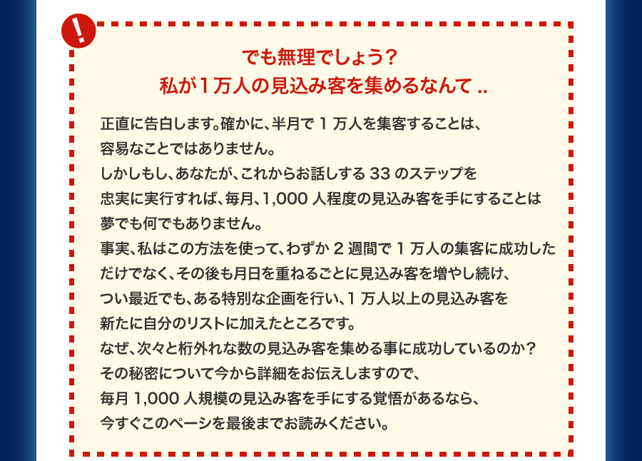 “でも無理でしょう？私が1万人の見込み客を集めるなんて..” 正直に告白します。確かに、半月で1万人を集客することは、容易なことではありません。しかしもし、あなたが、これからお話しする33のステップを忠実に実行すれば、毎月、1,000人程度の見込み客を手にすることは夢でも何でもありません。事実、私はこの方法を使って、わずか2週間で1万人の集客に成功しただけでなく、その後も月日を重ねるごとに見込み客を増やし続け、つい最近でも、ある特別な企画を行い、1万人以上の見込み客を新たに自分のリストに加えたところです。なぜ、次々と桁外れな数の見込み客を集める事に成功しているのか？その秘密について今から詳細をお伝えしますので、毎月1,000人規模の見込み客を手にする覚悟があるなら、今すぐこのペーシを最後までお読みください。