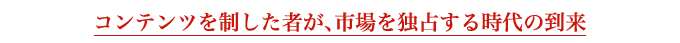 コンテンツを制した者が、市場を独占する時代の到来