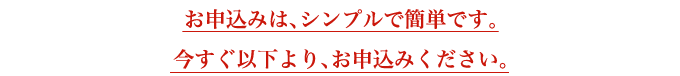 お申込みは、シンプルで簡単です。 今すぐ以下より、お申込みください。